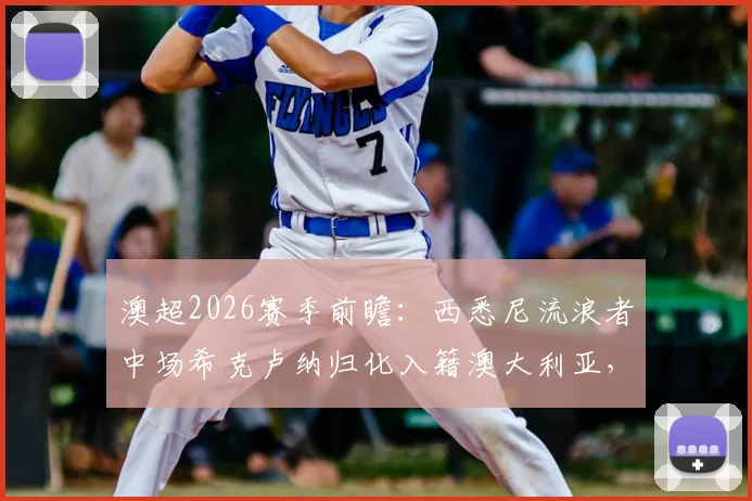 澳超2026赛季前瞻:西悉尼流浪者中场希克卢纳归化入籍澳大利亚,对球队与国家队阵容有何具体影响?