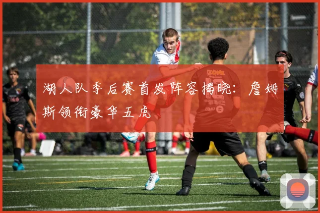 湖人队季后赛首发阵容揭晓：詹姆斯领衔豪华五虎