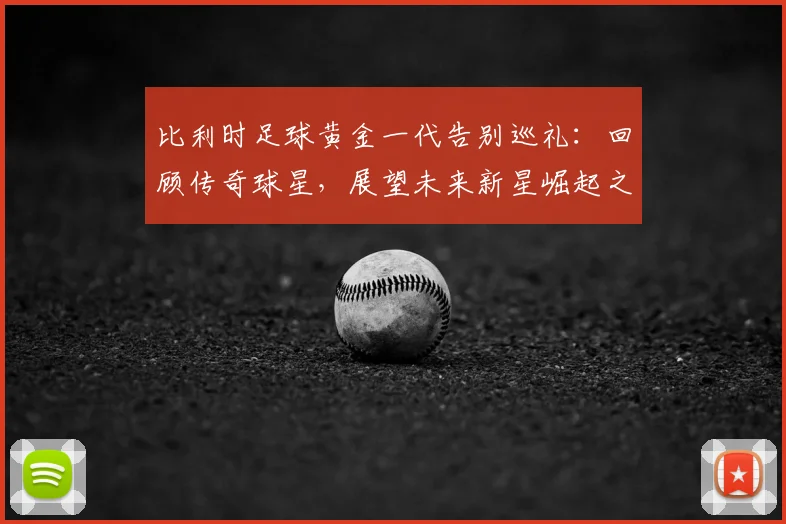 比利时足球黄金一代告别巡礼:回顾传奇球星,展望未来新星崛起之路