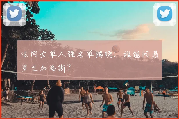 法网女单八强名单揭晓：谁能问鼎罗兰加洛斯？