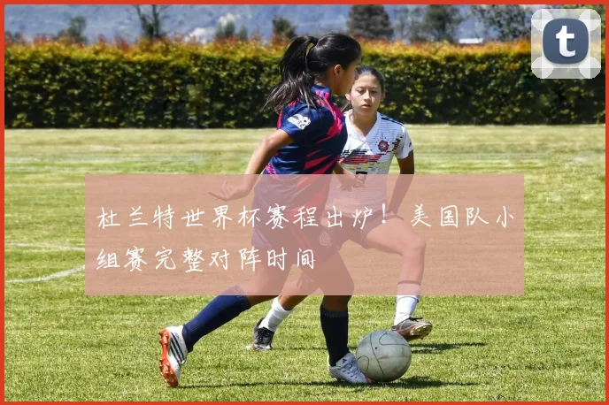 杜兰特世界杯赛程出炉！美国队小组赛完整对阵时间