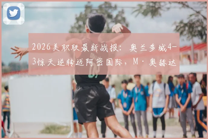 2026美职联最新战报:奥兰多城4-3惊天逆转迈阿密国际,M·奥赫达帽子戏法全程回顾与技术统计