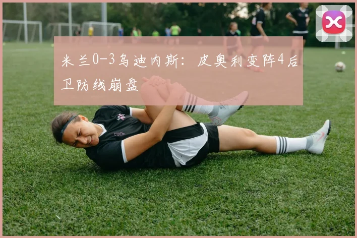米兰0-3乌迪内斯:皮奥利变阵4后卫防线崩盘