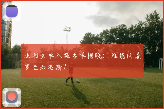 法网女单八强名单揭晓:谁能问鼎罗兰加洛斯?