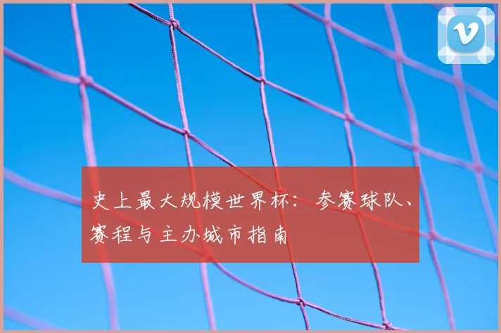 史上最大规模世界杯:参赛球队、赛程与主办城市指南