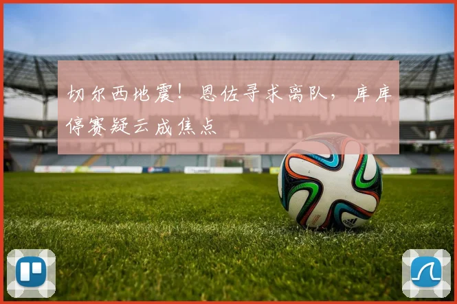 切尔西地震！恩佐寻求离队，库库停赛疑云成焦点